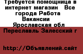 Требуется помощница в интернет-магазин - Все города Работа » Вакансии   . Ярославская обл.,Переславль-Залесский г.